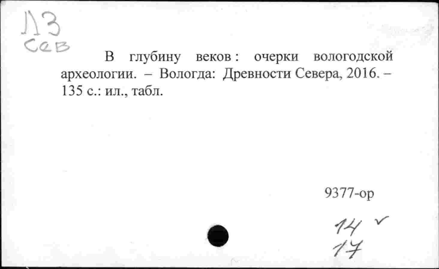 ﻿лъ
Cas» _	_
В глубину веков : очерки вологодской археологии. - Вологда: Древности Севера, 2016.-135 с.: ил., табл.
9377-ор